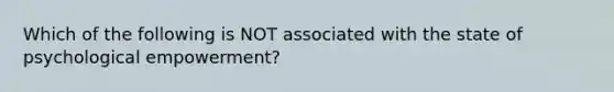 Which of the following is NOT associated with the state of psychological empowerment?