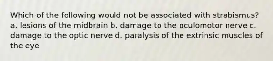 Which of the following would not be associated with strabismus? a. lesions of the midbrain b. damage to the oculomotor nerve c. damage to the optic nerve d. paralysis of the extrinsic muscles of the eye