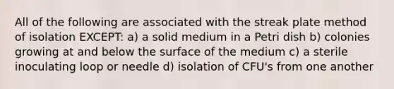 All of the following are associated with the streak plate method of isolation EXCEPT: a) a solid medium in a Petri dish b) colonies growing at and below the surface of the medium c) a sterile inoculating loop or needle d) isolation of CFU's from one another