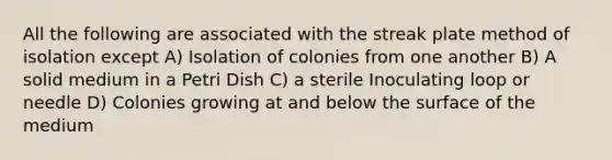 All the following are associated with the streak plate method of isolation except A) Isolation of colonies from one another B) A solid medium in a Petri Dish C) a sterile Inoculating loop or needle D) Colonies growing at and below the surface of the medium