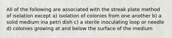 All of the following are associated with the streak plate method of isolation except a) isolation of colonies from one another b) a solid medium ina petri dish c) a sterile inoculating loop or needle d) colonies growing at and below the surface of the medium