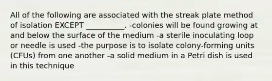 All of the following are associated with the streak plate method of isolation EXCEPT __________. -colonies will be found growing at and below the surface of the medium -a sterile inoculating loop or needle is used -the purpose is to isolate colony-forming units (CFUs) from one another -a solid medium in a Petri dish is used in this technique