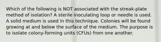 Which of the following is NOT associated with the streak-plate method of isolation? A sterile inoculating loop or needle is used. A solid medium is used in this technique. Colonies will be found growing at and below the surface of the medium. The purpose is to isolate colony-forming units (CFUs) from one another.