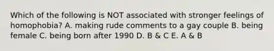 Which of the following is NOT associated with stronger feelings of homophobia? A. making rude comments to a gay couple B. being female C. being born after 1990 D. B & C E. A & B