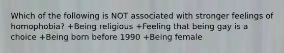 Which of the following is NOT associated with stronger feelings of homophobia? +Being religious +Feeling that being gay is a choice +Being born before 1990 +Being female