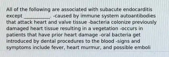 All of the following are associated with subacute endocarditis except ___________. -caused by immune system autoantibodies that attack heart and valve tissue -bacteria colonize previously damaged heart tissue resulting in a vegetation -occurs in patients that have prior heart damage -oral bacteria get introduced by dental procedures to the blood -signs and symptoms include fever, heart murmur, and possible emboli