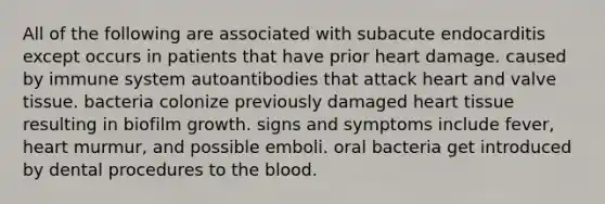 All of the following are associated with subacute endocarditis except occurs in patients that have prior heart damage. caused by immune system autoantibodies that attack heart and valve tissue. bacteria colonize previously damaged heart tissue resulting in biofilm growth. signs and symptoms include fever, heart murmur, and possible emboli. oral bacteria get introduced by dental procedures to the blood.