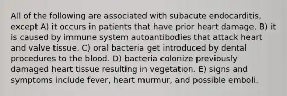 All of the following are associated with subacute endocarditis, except A) it occurs in patients that have prior heart damage. B) it is caused by immune system autoantibodies that attack heart and valve tissue. C) oral bacteria get introduced by dental procedures to <a href='https://www.questionai.com/knowledge/k7oXMfj7lk-the-blood' class='anchor-knowledge'>the blood</a>. D) bacteria colonize previously damaged heart tissue resulting in vegetation. E) signs and symptoms include fever, heart murmur, and possible emboli.