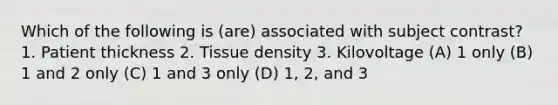 Which of the following is (are) associated with subject contrast? 1. Patient thickness 2. Tissue density 3. Kilovoltage (A) 1 only (B) 1 and 2 only (C) 1 and 3 only (D) 1, 2, and 3