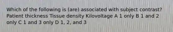 Which of the following is (are) associated with subject contrast? Patient thickness Tissue density Kilovoltage A 1 only B 1 and 2 only C 1 and 3 only D 1, 2, and 3