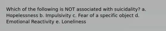 Which of the following is NOT associated with suicidality? a. Hopelessness b. Impulsivity c. Fear of a specific object d. Emotional Reactivity e. Loneliness