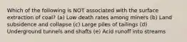 Which of the following is NOT associated with the surface extraction of coal? (a) Low death rates among miners (b) Land subsidence and collapse (c) Large piles of tailings (d) Underground tunnels and shafts (e) Acid runoff into streams