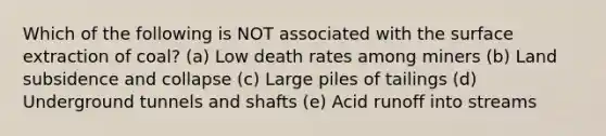 Which of the following is NOT associated with the surface extraction of coal? (a) Low death rates among miners (b) Land subsidence and collapse (c) Large piles of tailings (d) Underground tunnels and shafts (e) Acid runoff into streams