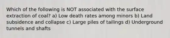 Which of the following is NOT associated with the surface extraction of coal? a) Low death rates among minors b) Land subsidence and collapse c) Large piles of tailings d) Underground tunnels and shafts