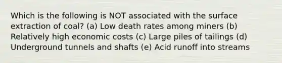 Which is the following is NOT associated with the surface extraction of coal? (a) Low death rates among miners (b) Relatively high economic costs (c) Large piles of tailings (d) Underground tunnels and shafts (e) Acid runoff into streams