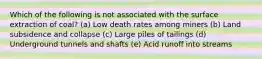 Which of the following is not associated with the surface extraction of coal? (a) Low death rates among miners (b) Land subsidence and collapse (c) Large piles of tailings (d) Underground tunnels and shafts (e) Acid runoff into streams