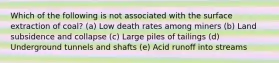 Which of the following is not associated with the surface extraction of coal? (a) Low death rates among miners (b) Land subsidence and collapse (c) Large piles of tailings (d) Underground tunnels and shafts (e) Acid runoff into streams