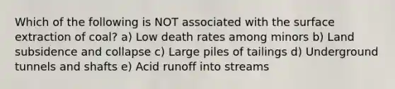 Which of the following is NOT associated with the surface extraction of coal? a) Low death rates among minors b) Land subsidence and collapse c) Large piles of tailings d) Underground tunnels and shafts e) Acid runoff into streams