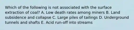 Which of the following is not associated with the surface extraction of coal? A. Low death rates among miners B. Land subsidence and collapse C. Large piles of tailings D. Underground tunnels and shafts E. Acid run-off into streams