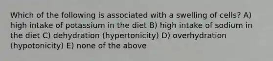 Which of the following is associated with a swelling of cells? A) high intake of potassium in the diet B) high intake of sodium in the diet C) dehydration (hypertonicity) D) overhydration (hypotonicity) E) none of the above