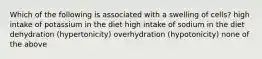 Which of the following is associated with a swelling of cells? high intake of potassium in the diet high intake of sodium in the diet dehydration (hypertonicity) overhydration (hypotonicity) none of the above