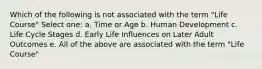 Which of the following is not associated with the term "Life Course" Select one: a. Time or Age b. Human Development c. Life Cycle Stages d. Early Life Influences on Later Adult Outcomes e. All of the above are associated with the term "Life Course"