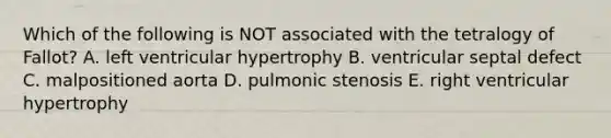 Which of the following is NOT associated with the tetralogy of Fallot? A. left ventricular hypertrophy B. ventricular septal defect C. malpositioned aorta D. pulmonic stenosis E. right ventricular hypertrophy