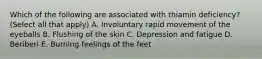 Which of the following are associated with thiamin deficiency? (Select all that apply) A. Involuntary rapid movement of the eyeballs B. Flushing of the skin C. Depression and fatigue D. Beriberi E. Burning feelings of the feet