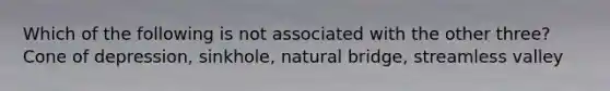 Which of the following is not associated with the other three? Cone of depression, sinkhole, natural bridge, streamless valley