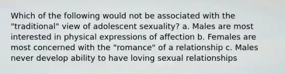 Which of the following would not be associated with the "traditional" view of adolescent sexuality? a. Males are most interested in physical expressions of affection b. Females are most concerned with the "romance" of a relationship c. Males never develop ability to have loving sexual relationships