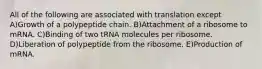 All of the following are associated with translation except A)Growth of a polypeptide chain. B)Attachment of a ribosome to mRNA. C)Binding of two tRNA molecules per ribosome. D)Liberation of polypeptide from the ribosome. E)Production of mRNA.