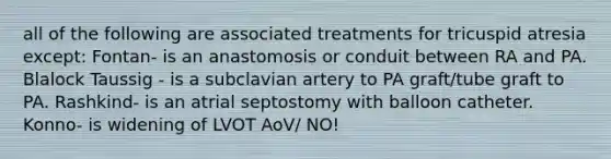 all of the following are associated treatments for tricuspid atresia except: Fontan- is an anastomosis or conduit between RA and PA. Blalock Taussig - is a subclavian artery to PA graft/tube graft to PA. Rashkind- is an atrial septostomy with balloon catheter. Konno- is widening of LVOT AoV/ NO!