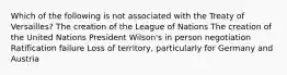 Which of the following is not associated with the Treaty of Versailles? The creation of the League of Nations The creation of the United Nations President Wilson's in person negotiation Ratification failure Loss of territory, particularly for Germany and Austria