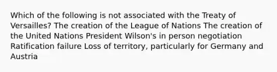 Which of the following is not associated with the Treaty of Versailles? The creation of the League of Nations The creation of the United Nations President Wilson's in person negotiation Ratification failure Loss of territory, particularly for Germany and Austria