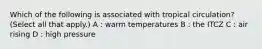 Which of the following is associated with tropical circulation? (Select all that apply.) A : warm temperatures B : the ITCZ C : air rising D : high pressure