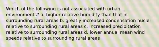 Which of the following is not associated with urban environments? a. higher relative humidity than that in surrounding rural areas b. greatly increased condensation nuclei relative to surrounding rural areas c. increased precipitation relative to surrounding rural areas d. lower annual mean wind speeds relative to surrounding rural areas