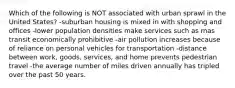 Which of the following is NOT associated with urban sprawl in the United States? -suburban housing is mixed in with shopping and offices -lower population densities make services such as mas transit economically prohibitive -air pollution increases because of reliance on personal vehicles for transportation -distance between work, goods, services, and home prevents pedestrian travel -the average number of miles driven annually has tripled over the past 50 years.