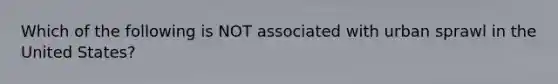 Which of the following is NOT associated with urban sprawl in the United States?