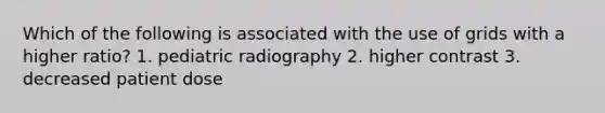 Which of the following is associated with the use of grids with a higher ratio? 1. pediatric radiography 2. higher contrast 3. decreased patient dose