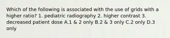 Which of the following is associated with the use of grids with a higher ratio? 1. pediatric radiography 2. higher contrast 3. decreased patient dose A.1 & 2 only B.2 & 3 only C.2 only D.3 only