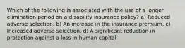 Which of the following is associated with the use of a longer elimination period on a disability insurance policy? a) Reduced adverse selection. b) An increase in the insurance premium. c) Increased adverse selection. d) A significant reduction in protection against a loss in human capital.