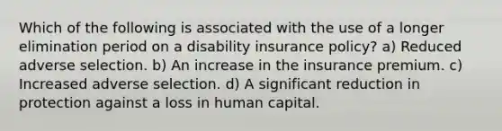 Which of the following is associated with the use of a longer elimination period on a disability insurance policy? a) Reduced adverse selection. b) An increase in the insurance premium. c) Increased adverse selection. d) A significant reduction in protection against a loss in human capital.