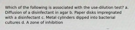 Which of the following is associated with the use-dilution test? a. Diffusion of a disinfectant in agar b. Paper disks impregnated with a disinfectant c. Metal cylinders dipped into bacterial cultures d. A zone of inhibition