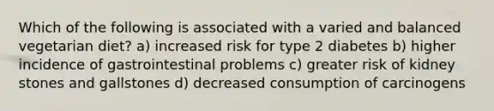 Which of the following is associated with a varied and balanced vegetarian diet? a) increased risk for type 2 diabetes b) higher incidence of gastrointestinal problems c) greater risk of kidney stones and gallstones d) decreased consumption of carcinogens