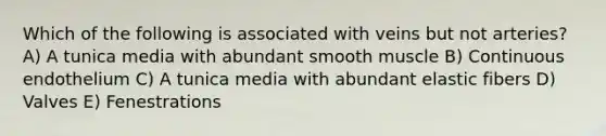 Which of the following is associated with veins but not arteries? A) A tunica media with abundant smooth muscle B) Continuous endothelium C) A tunica media with abundant elastic fibers D) Valves E) Fenestrations