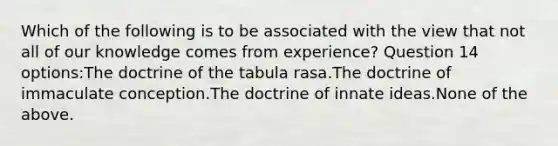 Which of the following is to be associated with the view that not all of our knowledge comes from experience? Question 14 options:The doctrine of the tabula rasa.The doctrine of immaculate conception.The doctrine of innate ideas.None of the above.