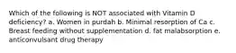 Which of the following is NOT associated with Vitamin D deficiency? a. Women in purdah b. Minimal resorption of Ca c. Breast feeding without supplementation d. fat malabsorption e. anticonvulsant drug therapy