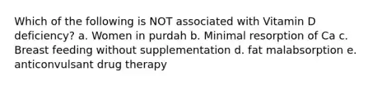 Which of the following is NOT associated with Vitamin D deficiency? a. Women in purdah b. Minimal resorption of Ca c. Breast feeding without supplementation d. fat malabsorption e. anticonvulsant drug therapy