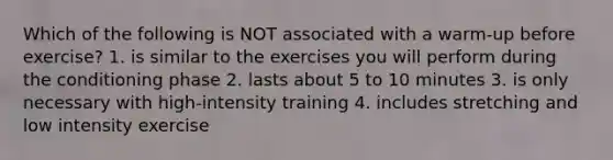 Which of the following is NOT associated with a warm-up before exercise? 1. is similar to the exercises you will perform during the conditioning phase 2. lasts about 5 to 10 minutes 3. is only necessary with high-intensity training 4. includes stretching and low intensity exercise