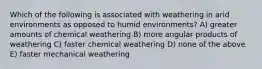 Which of the following is associated with weathering in arid environments as opposed to humid environments? A) greater amounts of chemical weathering B) more angular products of weathering C) faster chemical weathering D) none of the above E) faster mechanical weathering